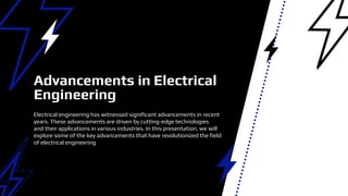 Electrical engineering has witnessed significant advancements in recent
years. These advancements are driven by cutting-edge technologies
and their applications in various industries. In this presentation, we will
explore some of the key advancements that have revolutionized the field
of electrical engineering
Advancements in Electrical
Engineering
 
