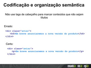 Codificação e organização semântica
Não use tags de cabeçalho para marcar conteúdos que não sejam
títulos
<div class=”aviso”>
<h6>Em breve anunciaremos a nova versão do produto</h6>
</div>
Errado:
<div class=”aviso”>
<p>Em breve anunciaremos a nova versão do produto</p>
</div>
Certo:
 