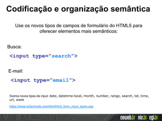 Codificação e organização semântica
Use os novos tipos de campos de formulário do HTML5 para
oferecer elementos mais semânticos:
<input type=”search”>
Busca:
<input type=”email”>
E-mail:
Outros novos tipos de input: date, datetime-local, month, number, range, search, tel, time,
url, week
https://www.w3schools.com/html/html_form_input_types.asp
 