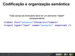 Codificação e organização semântica
Todo campo de formulário deve ter um elemento <label>
correspondente
<label for=”usuario”>Usuário</label>
<input type=”text” name=”usuario” required />
 