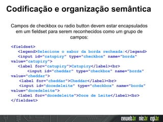 Codificação e organização semântica
Campos de checkbox ou radio button devem estar encapsulados
em um fieldset para serem reconhecidos como um grupo de
campos:
<fieldset>
<legend>Selecione o sabor da borda recheada:</legend>
<input id="catupiry" type="checkbox" name="borda"
value="catupiry">
<label for="catupiry">Catupiry</label><br>
<input id="cheddar" type="checkbox" name="borda"
value="cheddar">
<label for="cheddar">Cheddar</label><br>
<input id="docedeleite" type="checkbox" name="borda"
value="docedeleite">
<label for="docedeleite">Doce de Leite</label><br>
</fieldset>
 