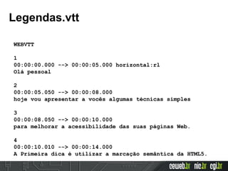 WEBVTT
1
00:00:00.000 --> 00:00:05.000 horizontal:rl
Olá pessoal
2
00:00:05.050 --> 00:00:08.000
hoje vou apresentar a vocês algumas técnicas simples
3
00:00:08.050 --> 00:00:10.000
para melhorar a acessibilidade das suas páginas Web.
4
00:00:10.010 --> 00:00:14.000
A Primeira dica é utilizar a marcação semântica da HTML5.
Legendas.vtt
 