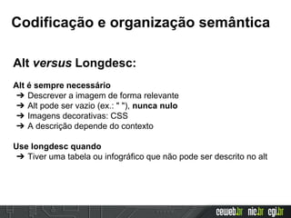 Codificação e organização semântica
Alt versus Longdesc:
Alt é sempre necessário
➔ Descrever a imagem de forma relevante
➔ Alt pode ser vazio (ex.: " "), nunca nulo
➔ Imagens decorativas: CSS
➔ A descrição depende do contexto
Use longdesc quando
➔ Tiver uma tabela ou infográfico que não pode ser descrito no alt
 
