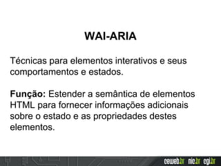 WAI-ARIA
Técnicas para elementos interativos e seus
comportamentos e estados.
Função: Estender a semântica de elementos
HTML para fornecer informações adicionais
sobre o estado e as propriedades destes
elementos.
 