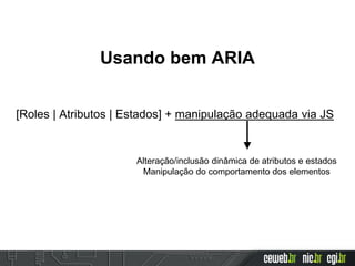 Usando bem ARIA
[Roles | Atributos | Estados] + manipulação adequada via JS
Alteração/inclusão dinâmica de atributos e estados
Manipulação do comportamento dos elementos
 