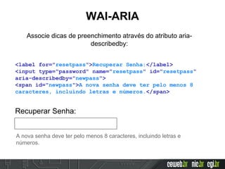 WAI-ARIA
Associe dicas de preenchimento através do atributo aria-
describedby:
<label for="resetpass">Recuperar Senha:</label>
<input type="password" name="resetpass" id="resetpass"
aria-describedby="newpass">
<span id="newpass">A nova senha deve ter pelo menos 8
caracteres, incluindo letras e números.</span>
Recuperar Senha:
A nova senha deve ter pelo menos 8 caracteres, incluindo letras e
números.
 