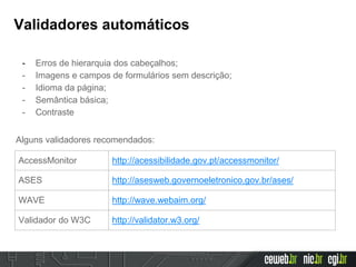 Validadores automáticos
- Erros de hierarquia dos cabeçalhos;
- Imagens e campos de formulários sem descrição;
- Idioma da página;
- Semântica básica;
- Contraste
Alguns validadores recomendados:
AccessMonitor http://acessibilidade.gov.pt/accessmonitor/
ASES http://asesweb.governoeletronico.gov.br/ases/
WAVE http://wave.webaim.org/
Validador do W3C http://validator.w3.org/
 