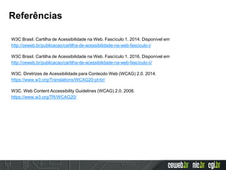Referências
W3C Brasil. Cartilha de Acessibilidade na Web. Fascículo 1. 2014. Disponível em
http://ceweb.br/publicacao/cartilha-de-acessibilidade-na-web-fasciculo-i/
W3C Brasil. Cartilha de Acessibilidade na Web. Fascículo 1. 2016. Disponível em
http://ceweb.br/publicacao/cartilha-de-acessibilidade-na-web-fasciculo-ii/
W3C. Diretrizes de Acessibilidade para Conteúdo Web (WCAG) 2.0. 2014.
https://www.w3.org/Translations/WCAG20-pt-br/
W3C. Web Content Accessibility Guidelines (WCAG) 2.0. 2008.
https://www.w3.org/TR/WCAG20/
 