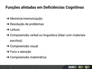 Funções afetadas em Deficiências Cognitivas
➔ Memória/memorização
➔ Resolução de problemas
➔ Leitura
➔ Compreensão verbal ou linguística (lidar com materiais
escritos)
➔ Compreensão visual
➔ Foco e atenção
➔ Compreensão matemática
 