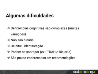 Algumas dificuldades
➔ Deficiências cognitivas são complexas (muitas
variações)
➔ Não são binária
➔ De difícil identificação
➔ Podem se sobrepor (ex.: TDAH e Dislexia)
➔ São pouco endereçadas em recomendações
 
