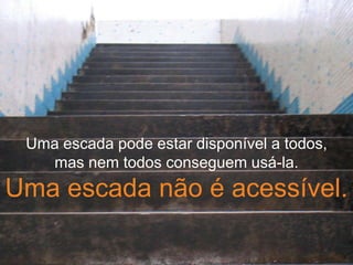 Uma escada pode estar disponível a todos,
mas nem todos conseguem usá-la.
Uma escada não é acessível.
 