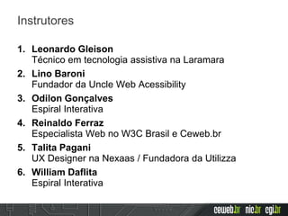Instrutores
1. Leonardo Gleison
Técnico em tecnologia assistiva na Laramara
2. Lino Baroni
Fundador da Uncle Web Acessibility
3. Odilon Gonçalves
Espiral Interativa
4. Reinaldo Ferraz
Especialista Web no W3C Brasil e Ceweb.br
5. Talita Pagani
UX Designer na Nexaas / Fundadora da Utilizza
6. William Daflita
Espiral Interativa
 