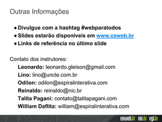 Outras Informações
●Divulgue com a hashtag #webparatodos
●Slides estarão disponíveis em www.ceweb.br
●Links de referência no último slide
Contato dos instrutores:
Leonardo: leonardo.gleison@gmail.com
Lino: lino@uncle.com.br
Odilon: odilon@espiralinterativa.com
Reinaldo: reinaldo@nic.br
Talita Pagani: contato@talitapagani.com
William Daflita: william@espiralinterativa.com
 