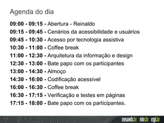 Agenda do dia
09:00 - 09:15 - Abertura - Reinaldo
09:15 - 09:45 - Cenários da acessibilidade e usuários
09:45 - 10:30 - Acesso por tecnologia assistiva
10:30 - 11:00 - Coffee break
11:00 - 12:30 - Arquitetura da informação e design
12:30 - 13:00 - Bate papo com os participantes
13:00 - 14:30 - Almoço
14:30 - 16:00 - Codificação acessível
16:00 - 16:30 - Coffee break
16:30 - 17:15 - Verificação e testes em páginas
17:15 - 18:00 - Bate papo com os participantes.
 