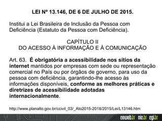 LEI Nº 13.146, DE 6 DE JULHO DE 2015.
Institui a Lei Brasileira de Inclusão da Pessoa com
Deficiência (Estatuto da Pessoa com Deficiência).
CAPÍTULO II
DO ACESSO À INFORMAÇÃO E À COMUNICAÇÃO
Art. 63. É obrigatória a acessibilidade nos sítios da
internet mantidos por empresas com sede ou representação
comercial no País ou por órgãos de governo, para uso da
pessoa com deficiência, garantindo-lhe acesso às
informações disponíveis, conforme as melhores práticas e
diretrizes de acessibilidade adotadas
internacionalmente.
http://www.planalto.gov.br/ccivil_03/_Ato2015-2018/2015/Lei/L13146.htm
 