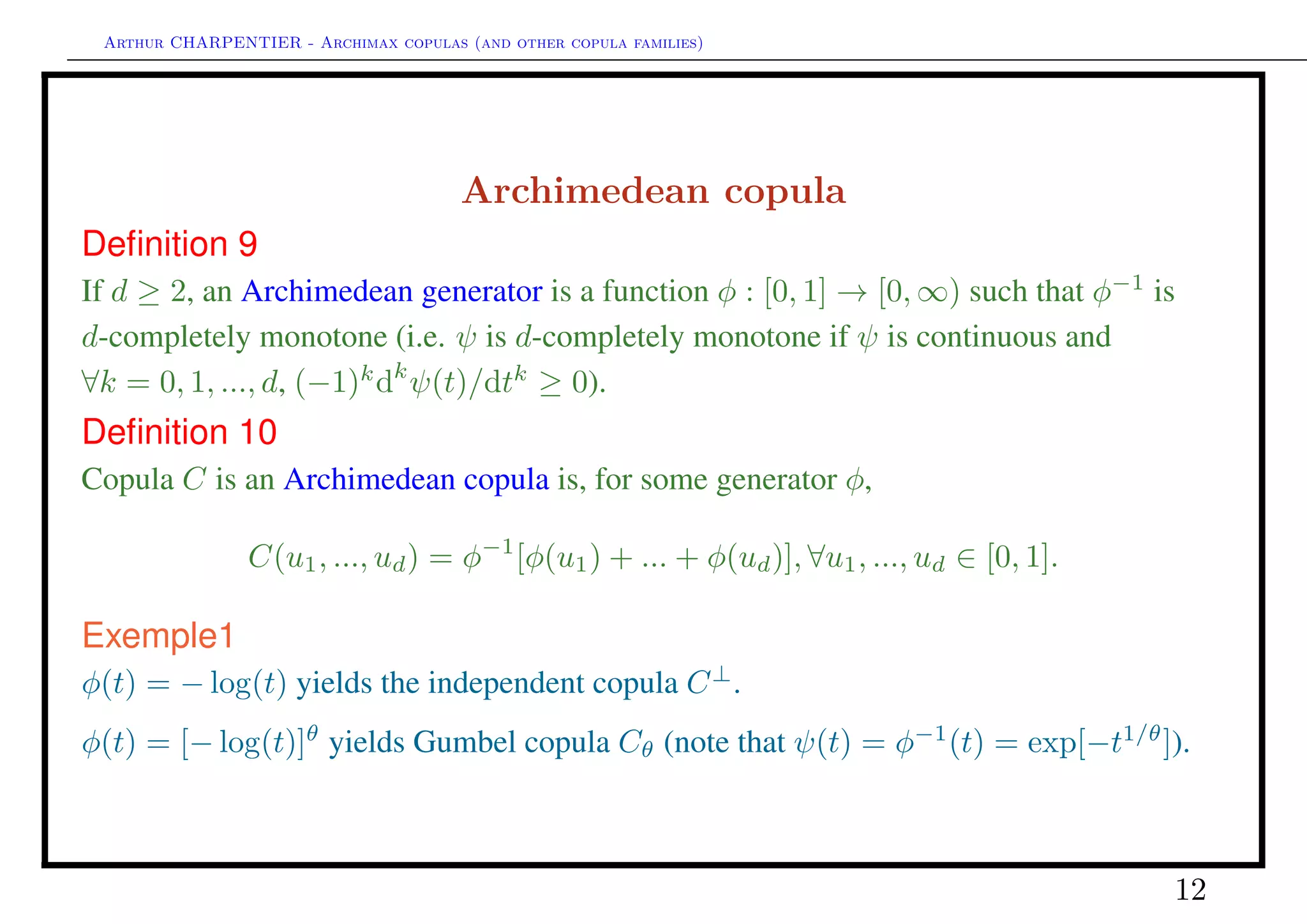 Arthur CHARPENTIER - Archimax copulas (and other copula families)
Archimedean copula, exchangeability and frailties
Consider residual life times X = (X1, · · · , Xd) condition-
ally independent given some latent factor Θ, and such that
P(Xi > xi|Θ = θ) = Bi(xi)θ
. Then
F(x) = P(X > x) = ψ −
n
i=1
log Fi(xi)
where ψ is the Laplace transform of Θ, ψ(t) = E(e−tΘ
).
Thus, the survival copula of X is Archimedean, with gener-
ator φ = ψ−1
.
See Oakes (JASA, 1989).
0 20 40 60 80 100
020406080100
Conditional independence, continuous risk factor
!3 !2 !1 0 1 2 3
!3!2!10123
Conditional independence, continuous risk factor
12
 