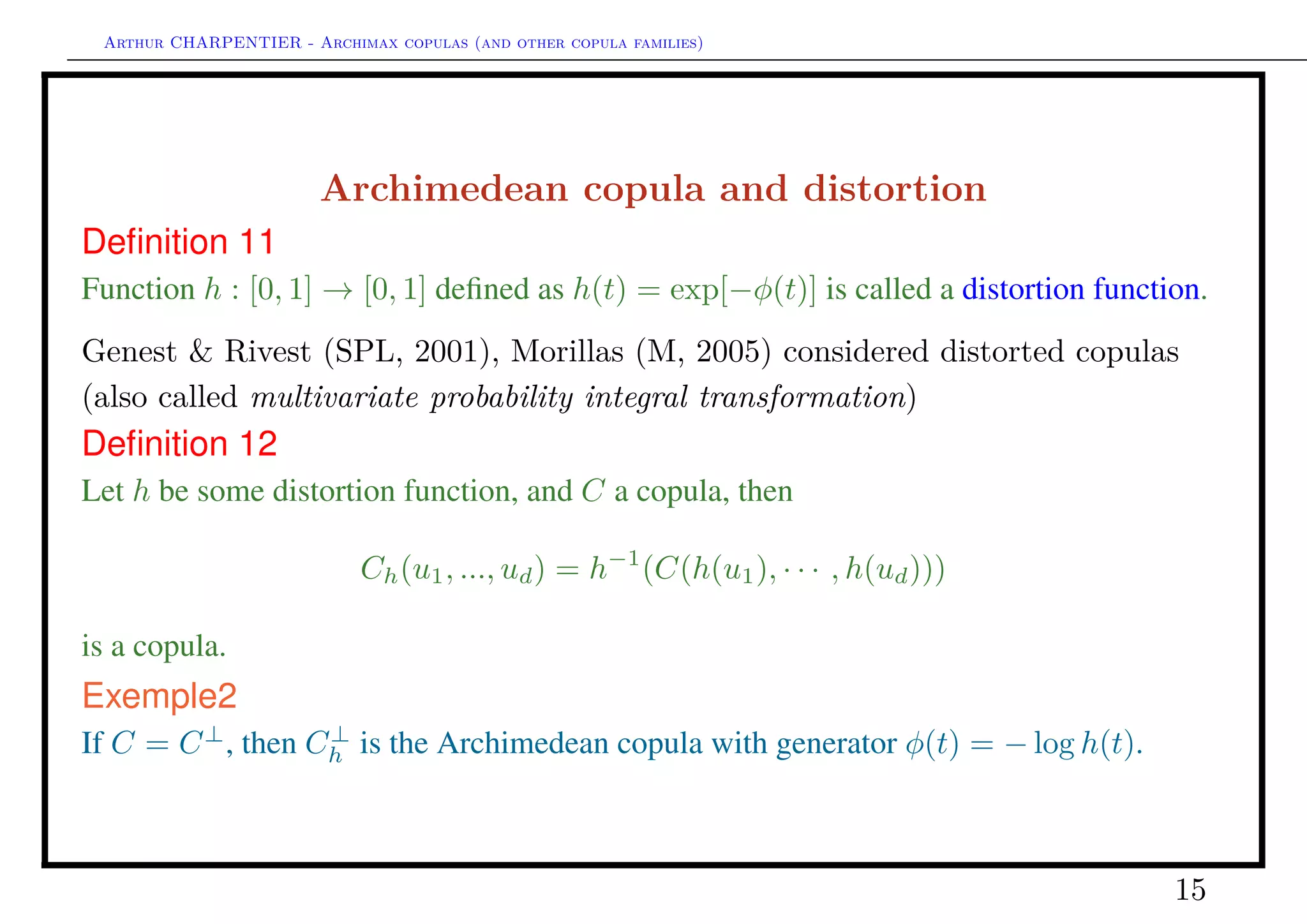 Arthur CHARPENTIER - Archimax copulas (and other copula families)
Nested Archimedean copula, and hierarchical structures
Consider C(u1, · · · , ud) deﬁned as
φ−1
1 [φ1[φ−1
2 (φ2[· · · φ−1
d−1[φd−1(u1) + φd−1(u2)] + · · · + φ2(ud−1))] + φ1(ud)]
where φi’s are generators. Then C is a copula if φi ◦ φ−1
i−1 is the inverse of a
Laplace transform, and is called fully nested Archimedean copula. Note that
partial nested copulas can also be considered,
U1 U2 U3 U4 U5
φ4
φ3
φ2
φ1
U1 U2 U3 U4 U5
φ2
φ1
φ3
φ4
15
 