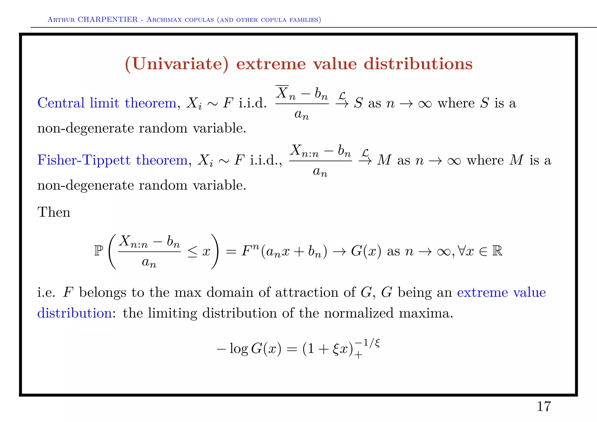 Arthur CHARPENTIER - Archimax copulas (and other copula families)
(Multivariate) extreme value distributions
Assume that Xi ∼ F i.i.d.,
Fn
(anx + bn) → G(x) as n → ∞, ∀x ∈ Rd
i.e. F belongs to the max domain of attraction of G, G being an (multivariate)
extreme value distribution : the limiting distribution of the normalized
componentwise maxima,
Xn:n = (max{X1,i}, · · · , max{Xd,i})
− log G(x) = µ([0, ∞)[0, x]), ∀x ∈ Rd
+
where µ is the exponent measure. It is more common to use the stable tail
dependence function deﬁned as
(x) = µ([0, ∞)[0, x−1
]), ∀x ∈ Rd
+
17
 