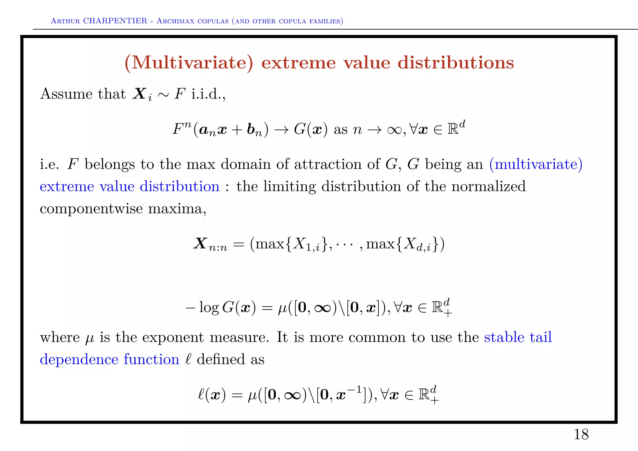 Arthur CHARPENTIER - Archimax copulas (and other copula families)
i.e.
− log G(x) = (− log G1(x1), · · · , log Gd(xd)), ∀x ∈ Rd
Note that there exists a ﬁnite measure H on the simplex of Rd
such that
(x1, · · · , xd) =
Sd
max{ω1x1, · · · , ωdxd}dH(ω1, · · · , ωd)
for all (x1, · · · , xd) ∈ Rd
+, and Sd
ωidH(ω1, · · · , ωd) = 1 for all i = 1, · · · , n.
Deﬁnition 13
Copula C : [0, 1]d
→ [0, 1] is an multivariate extreme value copula if and only if there
exists a stable tail dependence function such that
C (u1, · · · , ud) = exp[− (− log u1, · · · , − log ud)]
Assume that Ui ∼ Γ i.i.d.,
Γn
(u
1
n ) = Γn
(u
1
n
1 , · · · , u
1
n
d ) → C (u) as n → ∞, ∀x ∈ Rd
i.e. Γ belongs to the max domain of attraction of C , C being an (multivariate)
extreme value copula, Γ ∈ MDA(C ).
18
 