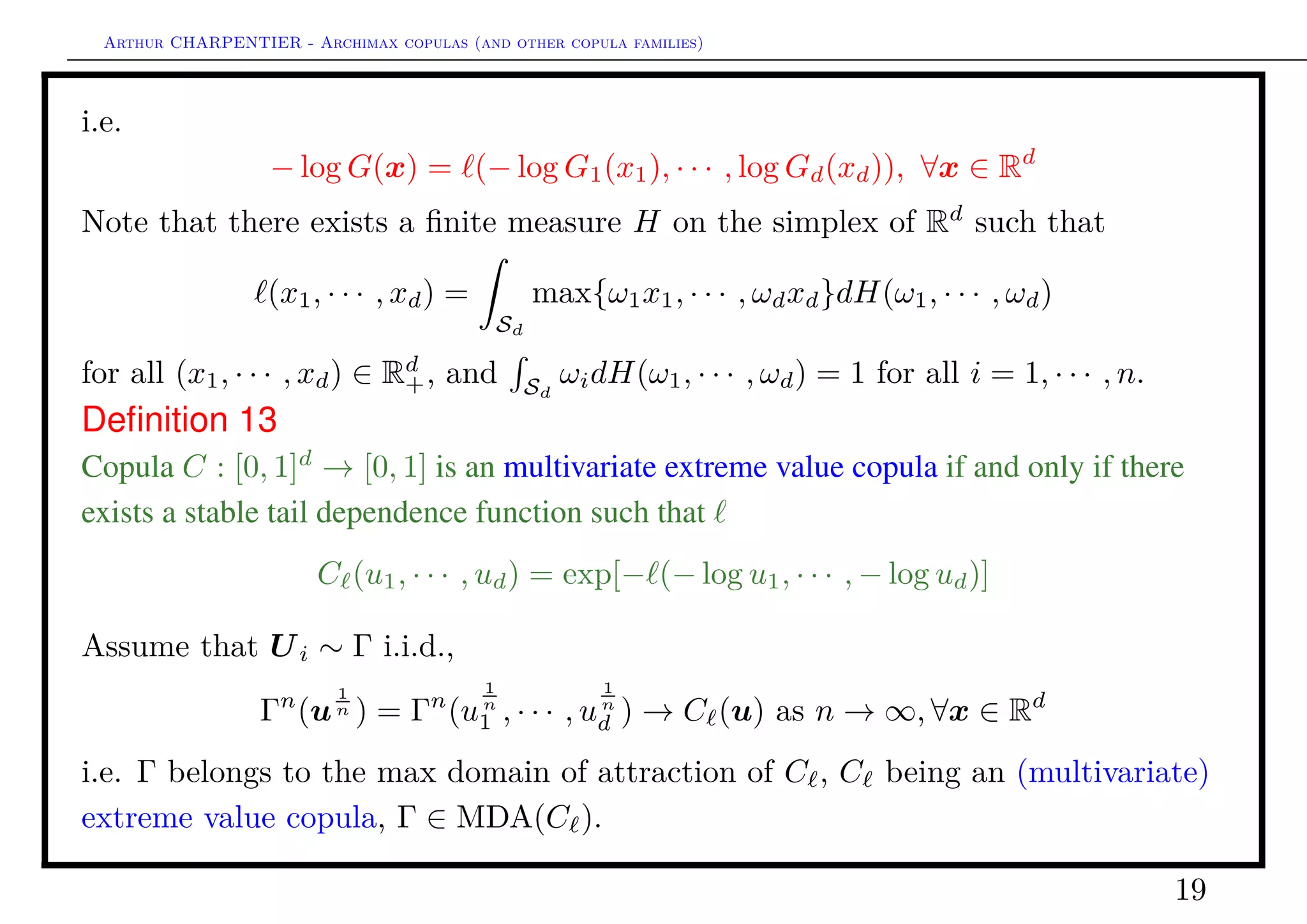 Arthur CHARPENTIER - Archimax copulas (and other copula families)
The stable tail dependence function (·)
Observe that
n 1 − C 1 −
x1
n
, · · · , 1 −
xd
n
→ − log Γ(e−x1
, · · · , e−x1
)
= (x)
Exemple3
Gumbel copula, θ ∈ [1, +∞],
θ(x1, · · · , xd) = xθ
1 + · · · + xθ
d
1/θ
= x θ ∀x ∈ Rd
+
q
q
q
q
q
q
q
q
q
q
q
q
q
q
q
q q
q
q
q
q
q
q
q
qq
q
q
q
q
q
q
q
q
q
q
q
q
q
q
q
q
q
q
q
q
q
q
q
q
q
q
q
q
q
q
q
q
q
q
q
q
q
q
q
q
q
q
q
q
q
q
q
q
q
q
q
q
q
q
q
q
q
q
q
q
q
q
q
q
q
q
q
q
q
q
q
q
q
q
q
q
q
q
q
q
q
q
q
q
q
q
q
q
q
q
q
q
q
q
q
q
q
q q
q
q
q
q
q
q
q
q
q
q
q
q
q
q
q
q
q
q
q
q
q
q
q
q
q
q
q
q
q
q
q
q
q
q
q
q
q
q
q
q
q
q
q
q
q
q
q
q
q
q
q
q
q
q
q
q
q
q
q
q
q
q
q
qq
q
q
q
q
q
q
q
q q
q
q
q
q
q
q
q
q
q
q
q
q
q
q
q
q
q
q
q
q
q
q
q
q
q
q
q
q
q
q
q
q
q
q
q
q
q
q
q
q
q
q
q
qq
q
q
q
q
q
q
q
q
q
q
q
q
q
q
q
q
q
q
q
q
q
q
q
q
q
q q
q
q
q
q
q
q
q
q
q
q
q
q
q
q
q
q
q
q
q
q
q
q
q
q
q
q
q
q
q
q
q
q
q
q
q
q
q
q
q
q
q
q
q
q
q
q
q
q
q
q
q
q
q
q
q
q
q
q
q
q
q
q
q
q
q
q
q
q
q
q
q
q
q
q
q
q
q
q
q
q
q
q
q
q
q
q
q
q
q
q
q
q
q
q
q
q
q
q
q
q
q
q
q
q
q
q
q
q
q
q
q
q
q
q
q
q
q
q
q
q
q
q
q
q
q
q
q
q
q
q
q
q
q
q
q
q
q
q
q
q
q
q
q
q
q
q
q
q
q
q
q
q
q
q
qq
q
q
q
q
q
q
q
q
q
q
q
q
q
q
q
q
q
q
q
q
q
q
q
q
q
q
q
q
q
q
q
q
q
q
q
q
q
q
q
q
q
q
q
q
q
q
q
q
q
q
q
q
q
q
q
q
q
q
q
q
q
q
q
q
q
q
q
q
q
q
q
q
q
q
q
q
q
q
q
q
q
q
q
q
q
q
q
q
q
q
q
q
q
q
q
q
q
q
q
q
q
q
q
q
q
q
q
q
q
q
q
q
q
q
q
q
q
q
q
q
q
q
q
q
q
q q
q
q q
q
q
q
q
q
q
q
q
q
q
q
q
q
q
q
q
q
q
q
q
q
q
q
q
q
q
q
q
q
q
q
q
q
q q
q
q
q
qq
q
q
q
q
q
q
q
q
q
q q
q
q
q
q
q
qq
q
q
q
q
q
q
q
q
q
q q
q
q
q
q
q
q
q
q
q
q
q
q
q
q
q
q
q
q
q
q
q
q
q
q
q
q
q
q
q
q
q
q
q
q
q
q
q
q
q
q
q
q
q
q
q
q
q
q
q
q
q
q
q
q
q
q
q
q
q
q
q
q
q
q
q
q
q
q
q
q
q
q
q
q
q
q
q
q
q
q
q
q
q
q
q
q
q
q
q
q
q
q
q
q
q
q
q
q
q
q
q
q
q
q
q
q
q
q
q
q
q
q
q
q
q
q
q
q
q
q
q
q
q
q q
q
q
q
q
q
q
q
q
q
q
q
q
q
q
q
q
q
q
q
q
q
q
q
q
q
q
q
q
q
q
q
q
q
q
q
q
q
q
q
q
q
q
q
q
q
q
q
q
q
q
q
q
q
q
q
q
q
q
q
q
q
q
q
q
q
q
q
q
q
q
q
q
q
q
q
q
q
q
q
q
q
q
q
q
q
q
q
q
q
q
q
q
q
q
q
q
q
q
q
q
q
q
q
q
q
q
q
q
q
q
q
q
q
q
q
q
q
q
q
q
q
q
q
q
q
q
q
q
q
q
q
q
q
q
q
q
q
q
q
q
q
q
q
q
q
q
q
q
q
q
q
q
q
q
q
q
q
q
q
q
q
q
q
q
q
q
q
q
q
q
q
q
q
q
q
q
q
q
q
q
q
q
q
q
q
q
q
q
q
q
q
q
q
q
q
q
q
q
q
q
q
q
q
q
q
q
q
q
q
q
q
q
q
q
q
q
q
q
q
q
q
q
q
q
q
q
q
q
q
q
q
q
q
q
q
q
q
q
q
q
q
q
q
q
q
q
q
q
q
q
q
q
q
q
q
q
q
q
q
q
q
q
q
q
q
q
q
q
q
q
q
q
q
q
q
q
q
q
q
q
q
q
q
q
q
q
q
q
q
q
q
q
q
q
q
q
q
q
q
q
q
q q
q
q
q
q
q
q
q
q
q
q
q
q
q
q
q
q
q
q q
q
q
q
q
q
q
q
q
q
q
q
q
q
q
q
q
q
q
q
q
q
q
q
q
q
q
q
q
q
q
q
q
q
q
q
q
q
q
q
q
q
q
q
q
q
qq
q
q
q
q
q
q
q
q
q
q
q
q
q
q
q
q
q
q
q
q
q
q
q
q
q
q
q
q
q
q
q
q
q
q
q
q
q
q
q
q
q
q
q
q
q
q
q
q
q
q
q
q
q
q
q
q
q
q
q
q
q
q
q
q
q
q
q
q
q
q
q
q
q
q
q
q
q
q
q
q
q
q
q
q
q
q
q
q
q
q
q
q
q
q
q
q
q
q
q
q
q
q
q
q
q
q
q
q
q
q
q
q
q
q
q
q
q
q
q
q
q
q
q
q
q
q
q
q
q
q
q
q
q
q
q
q
qq
q
q
q
q
q
q
q
q
q
q
q
q
q
q
q
q
q
q
q
q
q
q
q
q q
q
q
q
q
q
q
q
q
q
q
q
q
q
q
q
qq
q
q
q
q
q
q
q
q
q
q
q
q
q
q
q
q
q
q
q
q
q
q
q
q
q
q
q
q
q
q
q
q
q
q
q
q
q
q
q
q
q
q
q
q
q
q
q
q
q
q
q
q
q
q
q
q
q
q
q
q
q
q
q
q
q
q
q
q
q
q
q
q
q
q
q
q
q
q
q
q
q
q
q
q
q
q
q
q
q
q
q
q
q
q q
q
q
q
q
q
qq
q
q
q
q
q
q
q
q
q
q
q
q
q
q
q
q
q
q
q
q
q
q
q
q
q
q
q
q
q
q
q
q
q
q
q
q
q
q
q
q
q
q
q
q
q
q
q
q
q
q
q
q
q
q
q
q
q
q
q
q
q
q
q
q
q
q
q
q
q
q
q
q
q
q
q
q
q
q
q
q
q
q
q
q
q
q
q
q
q
q
q
q
q
q
q
q
q
q
q
q
q
q
q
q
q
q
q
q
q
q
q
q
q
q
q
q
q
q
q
q
q
q
q
q
q
q
q
q
q
q
q
q
q
q
q
q
q
q
q
q
q
q
q
q
q
q
q
q
q
q
q
q
q
q
q
q
q
q
q
q
q
q
q
q
q
q
q
q
q
q
q
q
q
q
q
q
q
q
q
q
q
q
q
q
q
q
q
q
q
q
q
q
q
q
q
q
q
qq
q
q
q
q
q
q
q
q
q
q
q
q
q
q
q
q
q
q
q
q
q
q
q
q
q
q
q
q
q
q
q
q
q
q
q
q
q
q
q
q
q
q
q
q
q
q
q
q
q
q
q
q
q
q
q
q q
q
q
q
q
q
q
q
q
q
q
q
q
q
q
q
q
q
q
q
q
q
q
q
q
q
q
q
q
q
q
q
q
q
q
q
q
q
q
q
q
q
q
q
q
q
q
q
q
q
q
q
q
q
q
q
q
q
q
q
q
q
q
q
q
q
q
q
q
q
q
q
q
q q
q
q
q
q
q
q
q
q
q
q
q
q
q
q
q
q
q
q
q
q
q
q
q
q
q
q
q
q
q
q
q
q
q
q
q
q
q
q
q
q
q
q
qq
q
q
q
q
q
q
q
q
q
q
q
q
q
q
q
q
q
q
q
q
q
q
q
q
q
q
q
q
q
q
q
q
q
q
q
q
q
q
q
q
q
q
q
q
q
q
q
q
q
q
q
q
q
q
q
q
q
q
q
q
q
q
q
q
q
q
q
q
q
q
q
q
q
q
q
q
q
q
q
q
q
q
q
q
q
q
q
q
q
q
q
q
q
q
q
q
q
q
q
q
q
q
q
q
q
q
q
q
q
q
q
q
q
q
q
q
q
q
q
q
q
q
q
q
q
q
q
q
q
q
q
q
q
q
q
q
q
q
q
q
q
q
q
q
q
q
q
q
q
q
q
q
q
q
q
q
q
q
q q
q
q
q
q
q
q
q
q
q
q
q
q
q
q
q
q
q
q
q
q
q
q
q
q
q
q
q
q
q
q
q
q
q
q
q
q
q
q
q
q
q
q
q
q
q
q
q
q
q
q
q
q
q
q
q
qq
q
q
q
q
q
q
q
0.0 0.2 0.4 0.6 0.8 1.0
0.00.20.40.60.81.0
Function (·) statisﬁes
max{x1, · · · , xd}
(asympt.) comonotonicity
∞(x)
≤ (x) ≤ x1 + · · · + xd
(asympt.) independence
1(x)
19
 