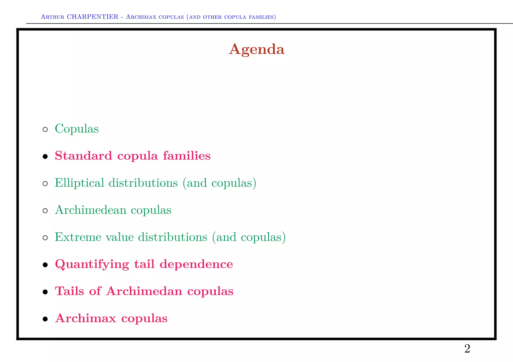 Arthur CHARPENTIER - Archimax copulas (and other copula families)
Agenda
◦ Copulas
• Standard copula families
◦ Elliptical distributions (and copulas)
◦ Archimedean copulas
◦ Extreme value distributions (and copulas)
• Quantifying tail dependence
• Tails of Archimedan copulas
• Archimax copulas
◦ Archimax copulas in dimension 2
◦ Archimax copulas in dimension d ≥ 3
2
 