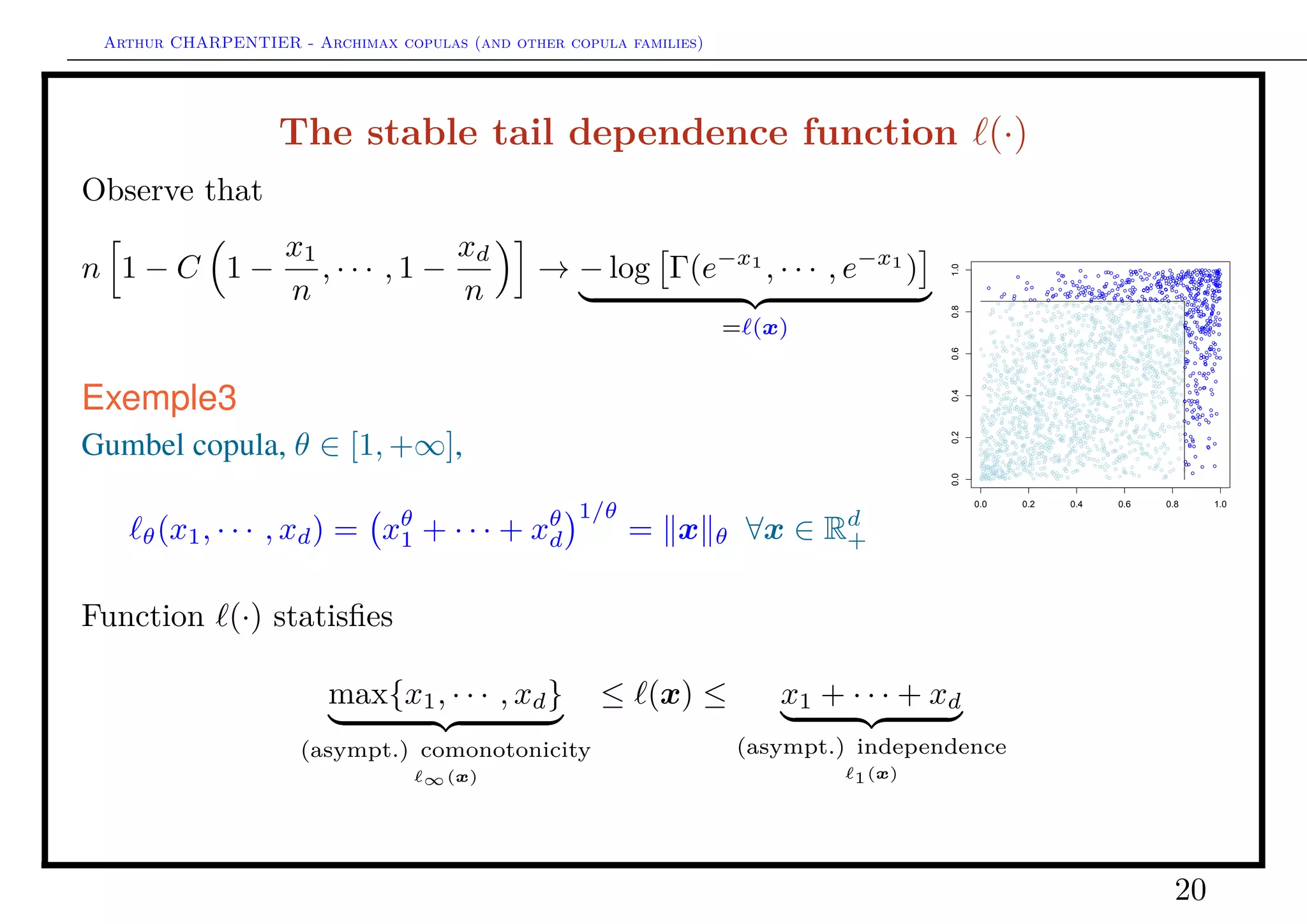 Arthur CHARPENTIER - Archimax copulas (and other copula families)
The stable tail dependence function (·)
Function (·) is homogeneous, (t · x) = t · (x) ∀t ∈ R+.
−→ consider the restriction of (·) on the unit simplex ∆d−1,
(x) = x 1 ·
x1
x
, · · · ,
xd
x
(ω)
= x 1 · A(ω1, · · · , ωd−1)
where A(·) is Pickands dependence function. Observe that
max{ω1, · · · , ωd−1, ωd} ≤ A(ω1, · · · , ωd−1) ≤ 1, ∀ω ∈ ∆d−1
(see Beirlant, Goegebeur, Segers & Teugels (2004)).
20
 