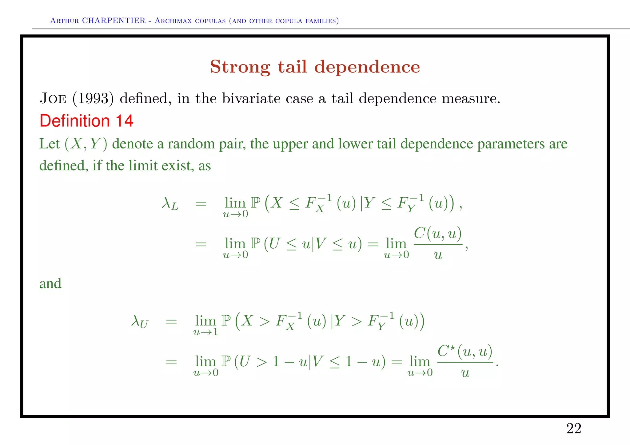 Arthur CHARPENTIER - Archimax copulas (and other copula families)
Gaussian copula
0.0 0.2 0.4 0.6 0.8 1.0
0.00.20.40.60.81.0
q
q
q
q
q
q
q
q
q
q
q
q
q
q
q
q
q
q
q
q
q
q
q
q
q
q
q
q
q
q
q
q
q
q
q
q
q
q
q
q
q
q
q
q
q
q
q
q
q
q
q
q
q
q
q
q
q
q
q
q
q
q
q
q
q
q
q
q
q
q
q
q
q
q
q
q
q
q
q
q
q
q
q
q
q
q
q
q
q
q
q
q
q
q
q
q
q
q
q
q
q
q
q
q
q
q
q
q
q
q
q
q
q
q
q
q
q
q
q
q
q
q
q
q
q
q
q
q
q
q
q
q
q
q
q
q
q
q
q
q
q
q
q
q
q
q
q
q
q
q
q
q
q
q
q
q
q
q
q
q
q
q
q
q
q
q
q
q
q
q
q
q
q
q
q
q
q
q
q
q
qq
q
q
q
q
q
q
q
q
q
q
q
q
q
q
q
q
q
q
q
q
q
q
q
q
q
q
q
q
q
q q
q
q
q
q
q
q
q
q
q
q
q
q
q
q
q
q
q
q
q
q
q
q
q
q
q
q
q
q
q
q
q
q
q
q
q
q
q
q
q
q
q
q
q
q
q
q
q
q
q
q
q
q
q
q
q
q
q
q
q
q
q
q
q
q
q
q
q
q
q
q
q
qq
q
q
q
q
q
q
q
q
q
q
q
q
q
q
q
q
q
q
q
q
q
q
q
q
q
q
q
q
q
q
q
q
q
q
q
q
q
q
q
q
q
q
q
q
q
q
q
q
q
q
q
q
q
q
q
q
q
q
qq
q
q
q
q
q
q
q
q
q
q
q
q
q
q
q
q
q
q
q
q
q
q
q
q
q
q
q
q
q
q
q
q
q
q
q q
q
q
q
q
q
q
q
q
q
q
q
q
q
q
q
q
q
q
q
q
q
qq
q
q
q
q
q
q
q
q
q
q
q
q
q
q
q
q
q
q
q
q
q
q
q
q
q
q
q
q
q
q
q
q
q
q
q
q
q
q
q
q
q
q
q
q
q
q
q
q
q
q
q
q
q
q
q
q
q
q
q
q
q
q
q
q
q
q
q
q
q
q
q
q
q
q
q
q
q
q
q
q
q
q
q
q
q
q
q
q
q
q
q
q
q
q
q
q
q
q
q
q
q
q
q
q
q
q
q
q
q
q
q
q
q
q
q
q
q
q
q
q
q
q
q
q
q
q
q
q
q
q
q
q
q
q
q
q
q
q
q
q
q
q
q
q
q
q
q
q
q
q
q
q
q
q
q
q
q
q
q
q
q
q
q
q
q
q
q
q
q
q
q
q
q
q
q
q
q
q
q
q
q
q
q
q
q
q
q
q
q
q
q
q
q
q
q
q
q
q
q
q
q
q
q
q
q
q
q
q
q
q
q
q
q
q
q
q
q
q
q
q
q
q
q
q
q
q
q
q
q
q
q
q
q
q
q
q
q
q
q
q
q
q
q
q
q
q
q
q
q
q
q
q
q
q
q
q
q
q
q
q
q
q
q
q
q
q
q
q
q q
q
q
q
q
q
q
q
q
q
q
q
q
q
q
q
q
q
q
q
q
q
q
q
q
q
q
q
q
q
q
q
q
q
q
q
q
q
q
q
q
q
q
q
q
q
q
q
q
q
q
q
q
qq
q
q
q
q
q
q
q
q
q
q
q
q
q
q
q
q
q
q
q
q
q
q
q
q
q
q
q
q
q
q
q
q
q
q
q
q
q
q
q
q
q
q
q
q
q
q
q
q
q
q
q
q
q
q
q
q
q
q
q
q
q
q
q
q
q
q
q
q
q
q
qq
q
q
q
q
q
q
q
q
q
q
q
q
q
q
q
q
q
q
q
q
q
q
q
q
q
q
q
q
q
q
q
q
q
q
q
q
q
q
q
q
q
q
q
q
q
q
q
q
q
q
q
q
q
q
q
q
q
q
q
q
q
q q
q
q
q
q
q
q
q
q
qq
q
q
q
q
q
q
q
q
q
q
q
q
q
q
q
q
q
q
q
q
q
q
q q
q
q
q
q
q
q
q
q
q
q
q
q
q
q
q
q
q
q
q
q
q
q
q
q
q
q
q
q
q
q
q
q
q
q
q
q
q
q
q
q
q
q
q
q
q
q
q
q
q
q
q
q
q
q
q
q
q
q
q
q
q
q q
q
q
q
q
q
q
q
q
q
q
q
q
q
q
q
q
q
q
q
q
q
q
q
q
q
q
q
q
q
q
q
q
q
q
q
q
q
q
q
q
q
q
q
q
q
q
q
q
q
q
q
q
q
q
q
q
q
q
q
q
q
q
q
q
q
q
q
q
q
q
q
q
q
q
q
q
q
q
q
q
q
q
q
q
q
q
q
q
q
q
q
q
q
q
q
q
q
q
q
q
q
q
q
q
q
q
q
q
q
q
q
q
q
q
q
q
q
q
q
q
q
q
q
q
q
q
q
q
q
q
q
q
q
q
q
q
q
q
q
q
q
q
q
q
q
q
q
q
q
q
q
q
q
q
q
q
q
q
q
q
q
q
q
q
q
q
q
q
q
q
q
q
q
q
q
q
q
q
q
q
q
q
q
q
q
q
q
q
q
q
q
q
q
q
q
q
q
q
q
q
q
q
q
q
q
q
q
q
q
q
q
q
q
q
q
q
q
q
q
q
q
q
q
q
q
q
q
q
q
q
q
q
q
q
q
q
q
q
q
q
q
q
q
q
q
q
q
q
q
q
q
q
q
q
q
q
q
q
q
q
q
q
q
q
q
q
q
q
q
q
q
q
q
q
q
q
q
q
q
q
q
q
q
q
q
q
q
q
q
q
q
q
q
q
q
q
q
q
q
q
q
q
q
q
q
q
q
q
q
q
q
q
q
q
q
q
q
q
q
q
q
q
q
q
q
q
q
q
q
q
q
q
q
q
q
q
q
q
q
q
q
q
q
q
q
q
q
q
q
q
q
q
q
q
q
q
q
q
q
q
q
q
q
q
q
q
q
q
q
q
q
q
q
q
q
q
q
q
q
q
q
q
q
q
q
q
q
q
q
q
q
q
q
q
q
q
q
q
q
q
q
q
q
q
q
q
q
q
q
q
q
q
q
q
q
q
q
q
q
q
q
q
q
q
q
q
q
q
q
q
q
q
q
q
q
q
q
q
q
q
q
q
q
q
q
q
q
q
q
q
q
q
q
q
q
q
q
q
q
q
q
q
q
q
q
q
q
q
q
q
q
q
q
q
q
q
q
q
q
q
q
q
q
q
q
q
q
q
q
q
q
q
q
q
q
q
q
q
q
q
q
q
q
q
q
q
q
q
q
q
q
q
q
q
q
q
q
q
q
q
q
q
q
qq
q
q
q
q
q
q
q
q
q
q
q
q
q
q
q
q
qq
q
q
q
q
q
q
q
q
q
q
q
q
q
q
q
q
q
q
q
q
q
q
q
q
q
q
qq
q
q
q
q
q
q
q
q
q
q
qq
q
q
q
q
q
q
q
q
q
qq
q
q
q
q
q
q
q
q
q
q
q
q
q
q
q
q
q
q
q
q
q
q
q
q
q
q
q
q
q
q
q
q
q
q
q
q
q
q
q
q
q
q
q
q
q
q
q
q
q
q
q
q
q
q
q
q
q
q
q
q
q
q
q
q
q
q
q
q
q
q
q
q
q
q
q
q
q
q
q
q
q
q
q
q
q
q
q
q
q
q
q
q
q
q
q
q
q
q
q
q
q
q
q
q
q
q
q
q
q
q
q
q
q
q
q
q
q
q
q
q
q
q
q
q
q
q
q
q
q
q
q
q
q
q
q
q
q
q
q
q
q
q
q
q
q
q
q
q
q
q
q
q
q
q
q
q
q
q
q
q
q
q
q
q
q
q
q
q
q
q
q
q
q
q
q
q
q
q
q
q
q
q
q
q
q
q
q
q
q
q
q
q
q
q
q
q
q
q
q
q
q
q
q
q
q
q
q
q
q
q
q
q
q
q
q
q
q
q
q
q
q
q
q
q
q
q
q
q q
q
q
q
q
q
q
q
q
q
q
q
q
q
q
q
q
q
q
q
q
q
q
q
q
q
q
q
q
q
q
q
q
q
q
q
q
q
q
q
q
q
q
q
q
q
q
q
q
q
q
q
q
q
q
q
q
q
q
q
q
q
q
q
q
q
q
q
q
q
q
q
q
q
q
q
q
q
q
q
q
q
q
q
q
q
q
q
q
q
q
q
q
q
q
q
q
q
q
q
q
q
q
q
q
q
q
q
q
q
q
q
q
q
q
q
q
q
q
q
q
q
q
q
qq
q
q
q
q
q
q
q
q
q
q
q
q
q
q
q
q
q
q
q
q
q
q
q
q
q
q
q
q
q
q
q
q
q
q
q
q
q
q
q
q
q
q
q
q
q
q
q
q
q
q
q
q
q
q
q
q
q
q
q
q
q
q
q
q
q
q
q
q
q
q
q
q
q
q
q
q
q
q
q
q
q
q
q
q
q
q
q
q
q
q
q
0.0 0.2 0.4 0.6 0.8 1.0
0.00.20.40.60.81.0
L and R concentration functions
L function (lower tails) R function (upper tails)
GAUSSIAN
q
q
Figure 1: L and R cumulative curves.
22
 