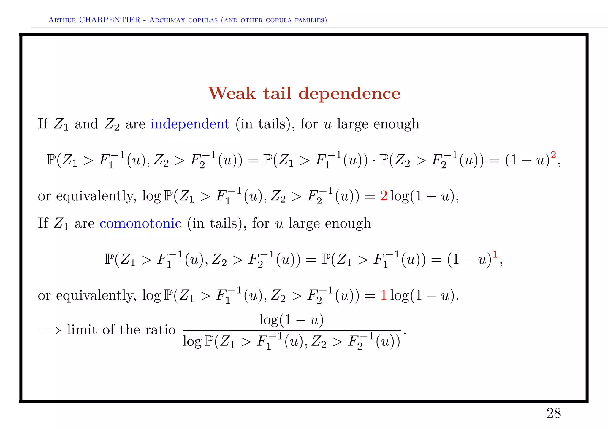 Arthur CHARPENTIER - Archimax copulas (and other copula families)
Weak tail dependence
Coles, Heffernan & Tawn (E, 1999) deﬁned
Deﬁnition 15
Let (X, Y ) denote a random pair, the upper and lower tail dependence parameters are
deﬁned, if the limit exist, as
ηL = lim
u→0
log(u)
log P(Z1 ≤ F−1
1 (u), Z2 ≤ F−1
2 (u))
= lim
u→0
log(u)
log C(u, u)
,
and
ηU = lim
u→1
log(1 − u)
log P(Z1 > F−1
1 (u), Z2 > F−1
2 (u))
= lim
u→0
log(u)
log C (u, u)
.
28
 