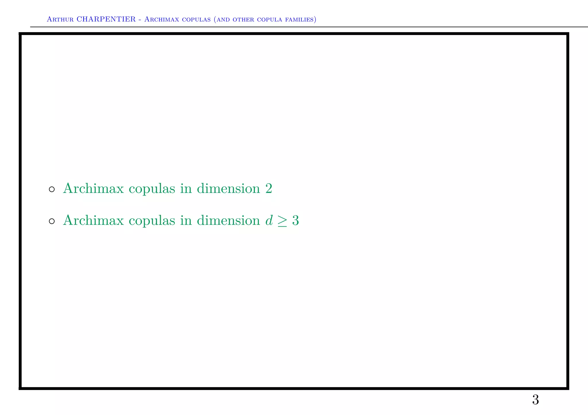 Arthur CHARPENTIER - Archimax copulas (and other copula families)
Copulas, in dimension d = 2
Deﬁnition 1
A copula in dimension 2 is a c.d.f on [0, 1]2
, with margins U([0, 1]).
Thus, let C(u, v) = P(U ≤ u, V ≤ v),
where 0 ≤ u, v ≤ 1, then
• C(0, x) = C(x, 0) = 0 ∀x ∈ [0, 1],
• C(1, x) = C(x, 1) = x ∀x ∈ [0, 1],
• and some increasingness property
3
 