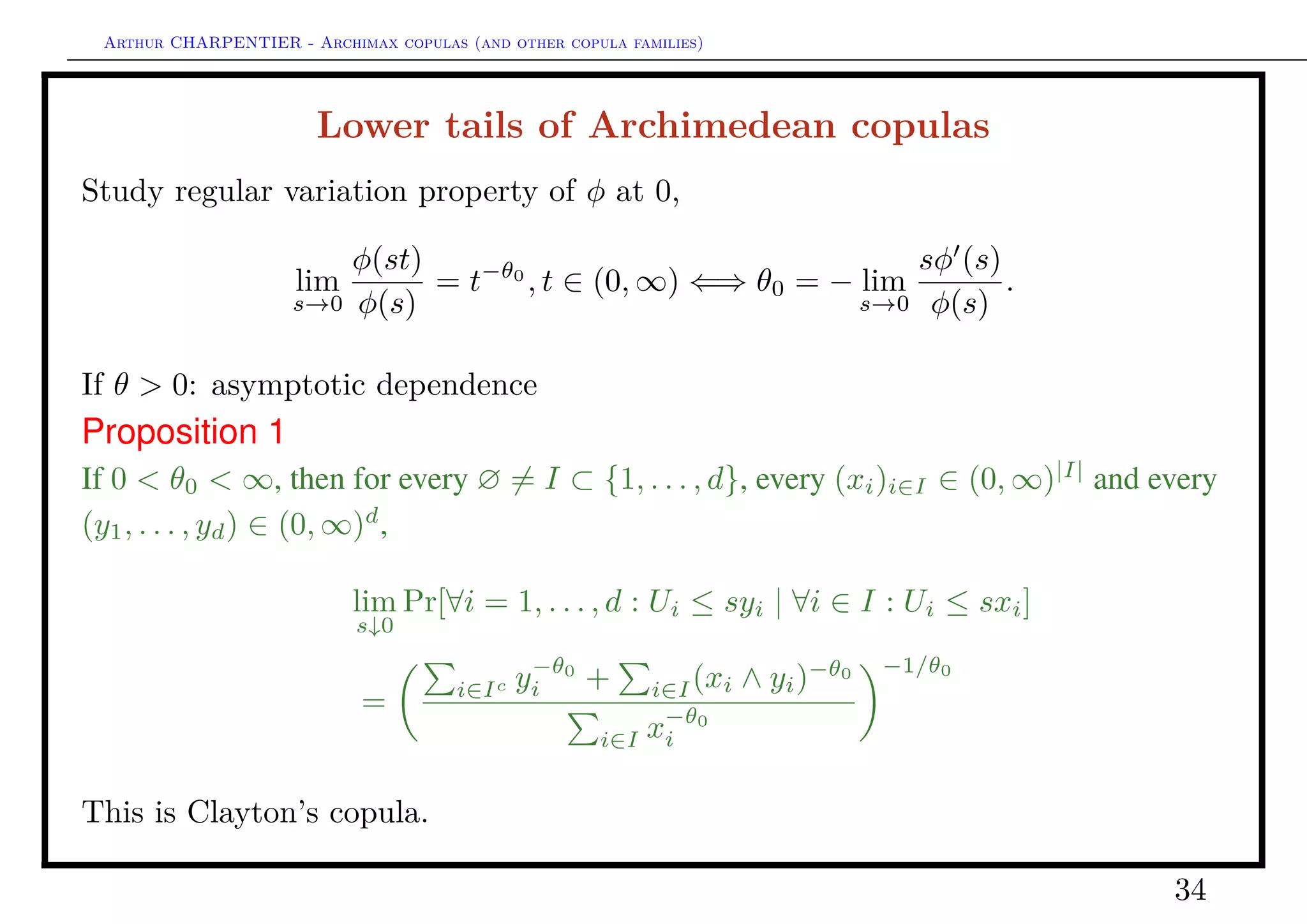 Arthur CHARPENTIER - Archimax copulas (and other copula families)
Lower tails of Archimedean copulas
Study regular variation property of φ at 0,
lim
s→0
φ(st)
φ(s)
= t−θ0
, t ∈ (0, ∞) ⇐⇒ θ0 = − lim
s→0
sφ (s)
φ(s)
.
If θ = 0: asymptotic independence (dependence in independence)
Proposition 2
If θ0 = 0 and φ(0) = ∞, for every ∅ = I ⊂ {1, . . . , d}, every (xi)i∈I ∈ (0, ∞)|I|
and
every (y1, . . . , yd) ∈ (0, ∞)d
,
lim
s↓0
Pr[∀i ∈ I : Ui ≤ syi; ∀i ∈ Ic
: Ui ≤ χs(yi) | ∀i ∈ I : Ui ≤ sxi]
=
i∈I
yj
xj
∧ 1
|I|−κ
i∈Ic
exp −|I|−κ
y−1
i ,
34
 