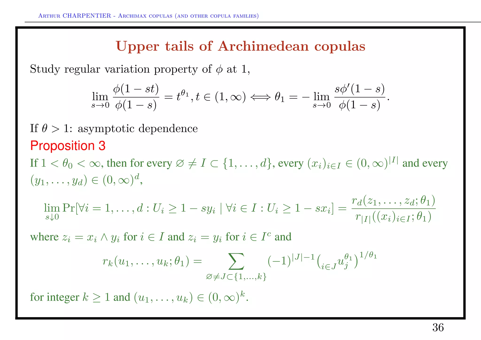 Arthur CHARPENTIER - Archimax copulas (and other copula families)
Upper tails of Archimedean copulas
Study regular variation property of φ at 1,
lim
s→0
φ(1 − st)
φ(1 − s)
= tθ1
, t ∈ (1, ∞) ⇐⇒ θ1 = − lim
s→0
sφ (1 − s)
φ(1 − s)
.
If θ > 1 and φ (1) < 0: asymptotic independence, or near independence
Proposition 4
If 1 < θ1 = 1 and φ (1) < 0, then for all (xi)i∈I ∈ (0, ∞)|I|
and (y1, . . . , yd) ∈ (0, 1]d
,
lim
s↓0
Pr[∀i ∈ I : Ui ≥ 1 − sxiyi; ∀i ∈ Ic
: Ui ≤ yi | ∀i ∈ I : Ui ≥ 1 − sxi]
=
i∈I
yj ·
(−D)|I|
φ−1
( i∈Ic φ(yi))
(−D)|I|φ−1(0)
.
36
 