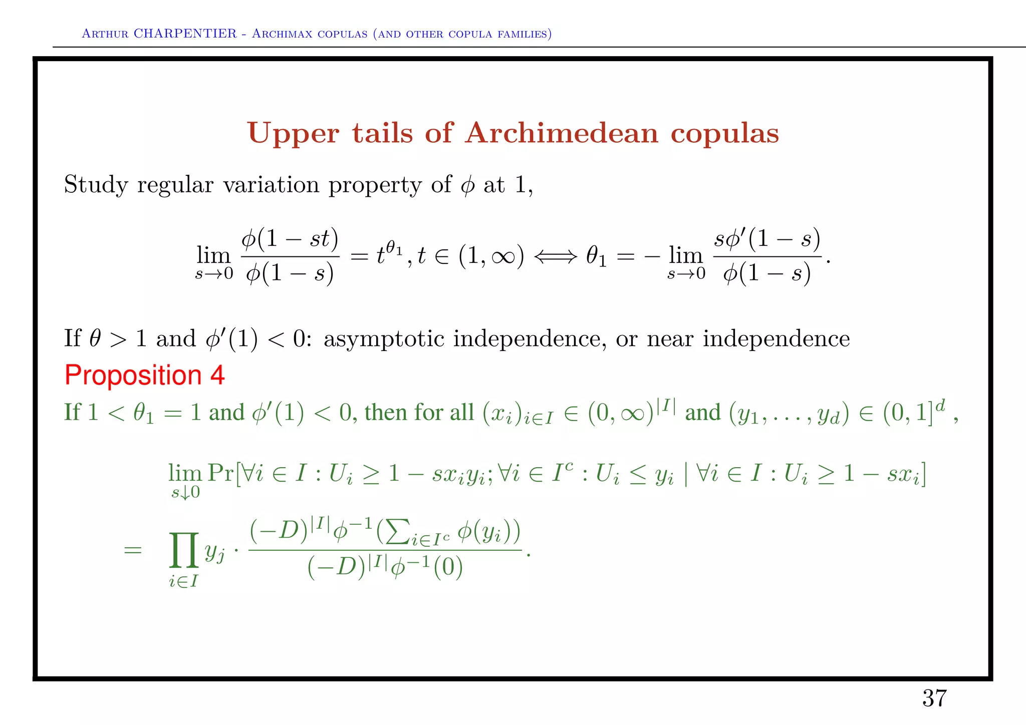 Arthur CHARPENTIER - Archimax copulas (and other copula families)
Upper tails of Archimedean copulas
If θ > 1 and φ (1) = 0: asymptotic independence, dependence in independence
Proposition 5
If 1 < θ1 = 1 and φ (1) = 0, if I ⊂ {1, . . . , d} and |I| ≥ 2, then for every
(xi)i∈I ∈ (0, ∞)|I|
and every (y1, . . . , yd) ∈ (0, ∞)d
,
lim
s↓0
Pr[∀i = 1, . . . , d : Ui ≥ 1 − syi | ∀i ∈ I : Ui ≥ 1 − sxi] =
rd(z1, . . . , zd)
r|I|((xi)i∈I)
where zi = xi ∧ yi for i ∈ I and zi = yi for i ∈ Ic
and
rk(u1, . . . , uk) :=
∅=J⊂{1,...,k}
(−1)|J|
(J uj) log(J uj)
= (k − 2)!
u1
0
· · ·
uk
0
(t1 + · · · + tk)−(k−1)
dt1 · · · dtk
for integer k ≥ 2 and (u1, . . . , uk) ∈ (0, ∞)k
.
37
 