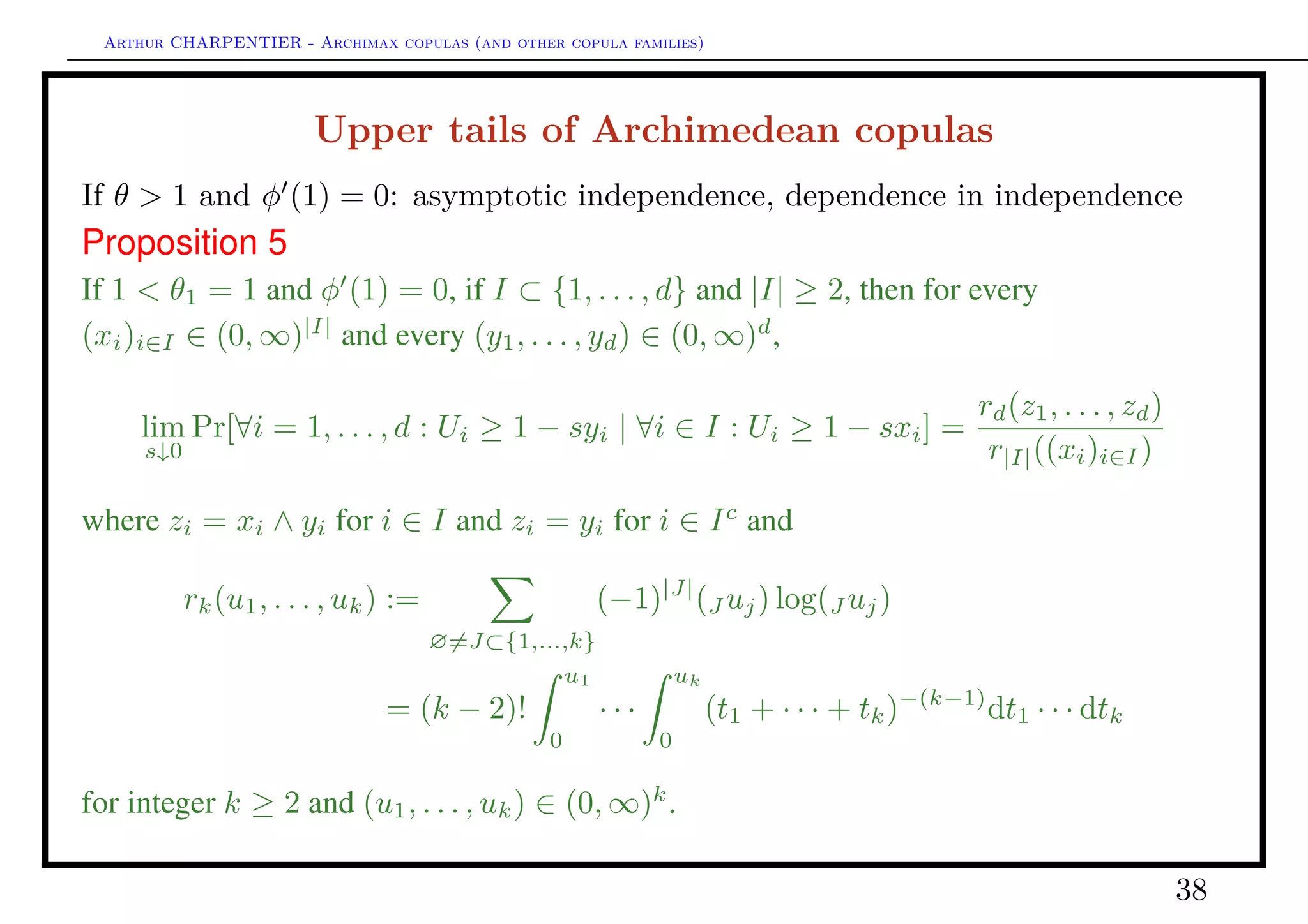 Arthur CHARPENTIER - Archimax copulas (and other copula families)
Tails of Archimedean copulas
• upper tail: calculate φ (1) and θ1 = − lim
s→0
sφ (1 − s)
φ(1 − s)
,
◦ φ (1) < 0: asymptotic independence
◦ φ (1) = 0 et θ1 = 1: dependence in independence
◦ φ (1) = 0 et θ1 > 1: asymptotic dependence
• lower tail: calculate φ(0) and θ0 = − lim
s→0
sφ (s)
φ(s)
,
◦ φ(0) < ∞: asymptotic independence
◦ φ(0) = ∞ et θ0 = 0: dependence in independence
◦ φ(0) = ∞ et θ0 > 0: asymptotic dependence
38
 