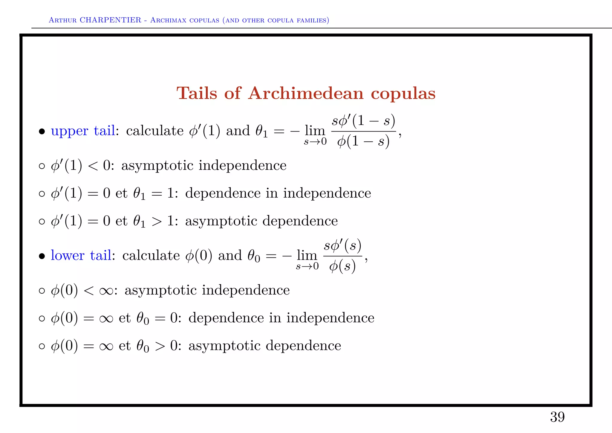 Arthur CHARPENTIER - Archimax copulas (and other copula families)
What do we have in dimension 2 ?
C is an Archimedean copula if C = Cφ
Cφ(u, v) = φ−1
[φ(u) + φ(v)]
C is an extreme value copula if C = CA = C



CA(u, v) = exp log[uv]A
log[v]
log[uv]
C (u, v) = exp[− (− log u, − log v)]
where A : [0, 1] → [1/2, 1] is Pickands dependence function, convex, with
max{ω, 1 − ω} ≤ A(ω) ≤ 1, ∀ω ∈ [0, 1].
Exemple4
A(ω) = 1 yields the independent copula, C⊥
.
39
 