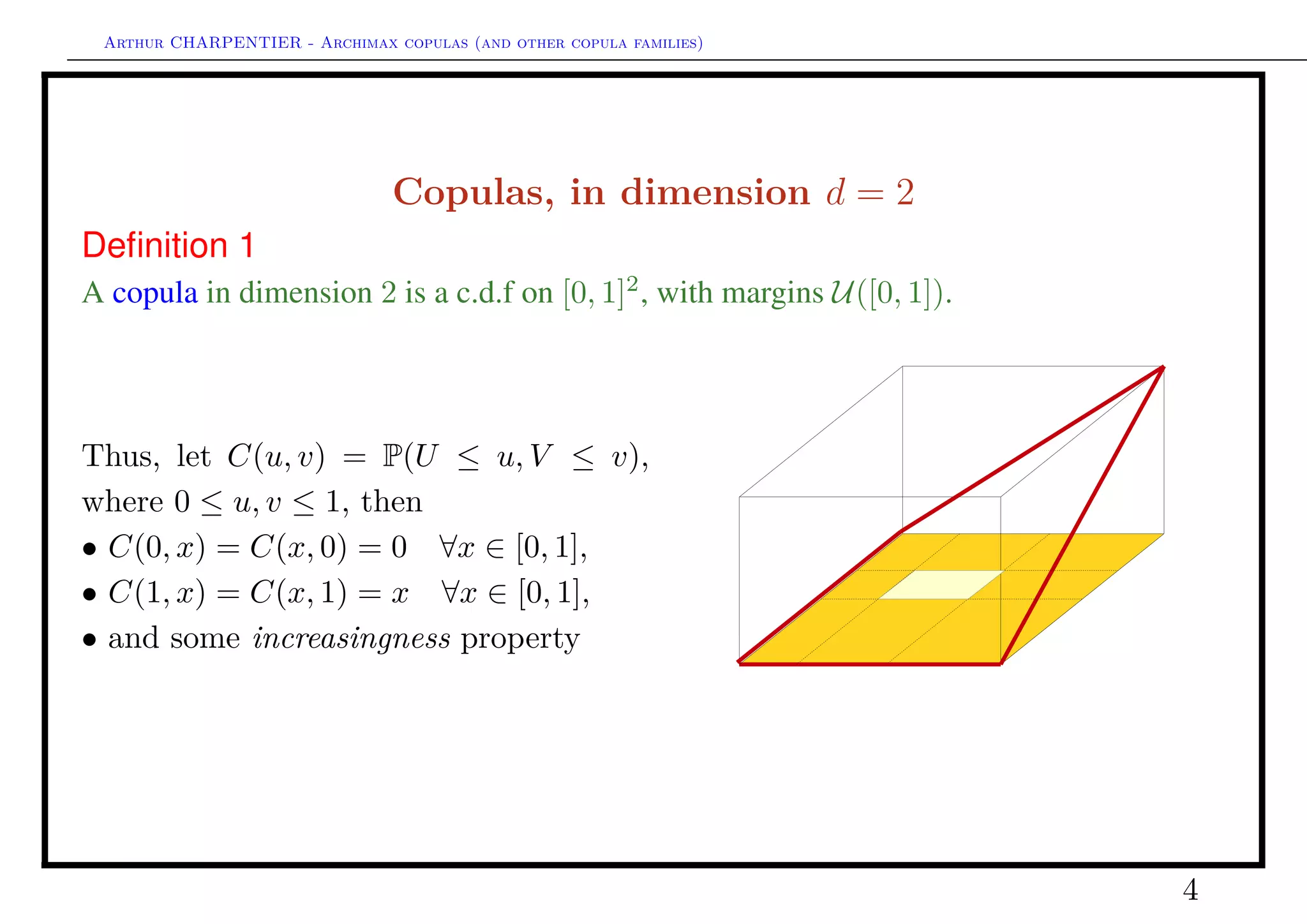 Arthur CHARPENTIER - Archimax copulas (and other copula families)
Copulas, in dimension d = 2
Deﬁnition 2
A copula in dimension 2 is a c.d.f on [0, 1]2
, with margins U([0, 1]).
Thus, let C(u, v) = P(U ≤ u, V ≤ v),
where 0 ≤ u, v ≤ 1, then
• C(0, x) = C(x, 0) = 0 ∀x ∈ [0, 1],
• C(1, x) = C(x, 1) = x ∀x ∈ [0, 1],
• If 0 ≤ u1 ≤ u2 ≤ 1, 0 ≤ v1 ≤ v2 ≤ 1
C(u2, v2)+C(u1, v1) ≥ C(u1, v2)+C(u2, v1)
(concept of 2-increasing function in R2
)
q
q
q
q
q
q q
q
see C(u, v) =
v
0
u
0
c(x, y)
≥0
dxdy with the density notation.
4
 