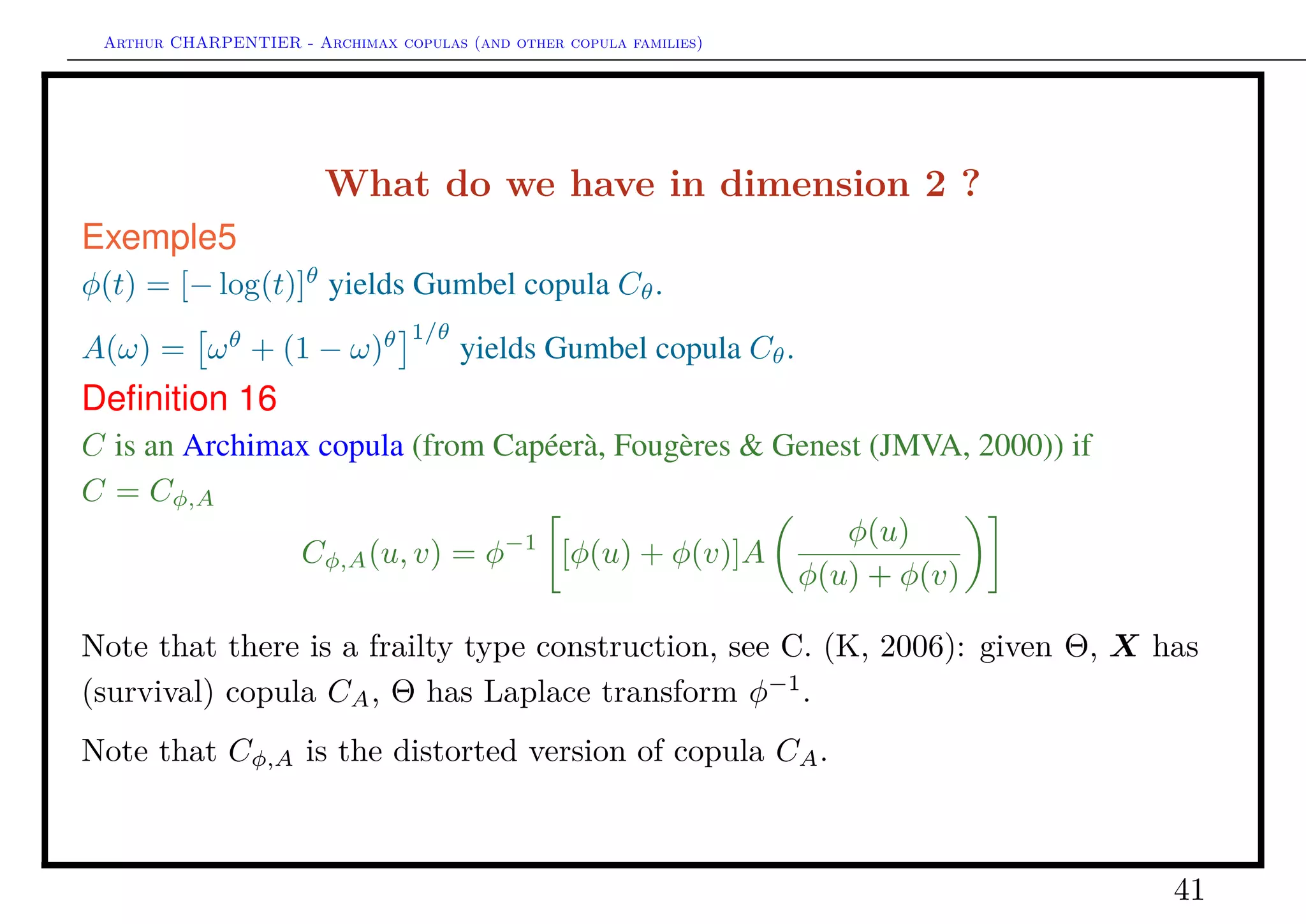 Arthur CHARPENTIER - Archimax copulas (and other copula families)
What do we have in dimension d ≥ 3 ?
Deﬁnition 17
C is an Archimax copula (from C., Fougères, Genest & Nešlehová (JMVA,
2014)) if C = Cφ,
Cφ, (u1, · · · , ud) = φ−1
[ (φ(u1) + · · · + φ(ud))]
This function is a copula function.
41
 