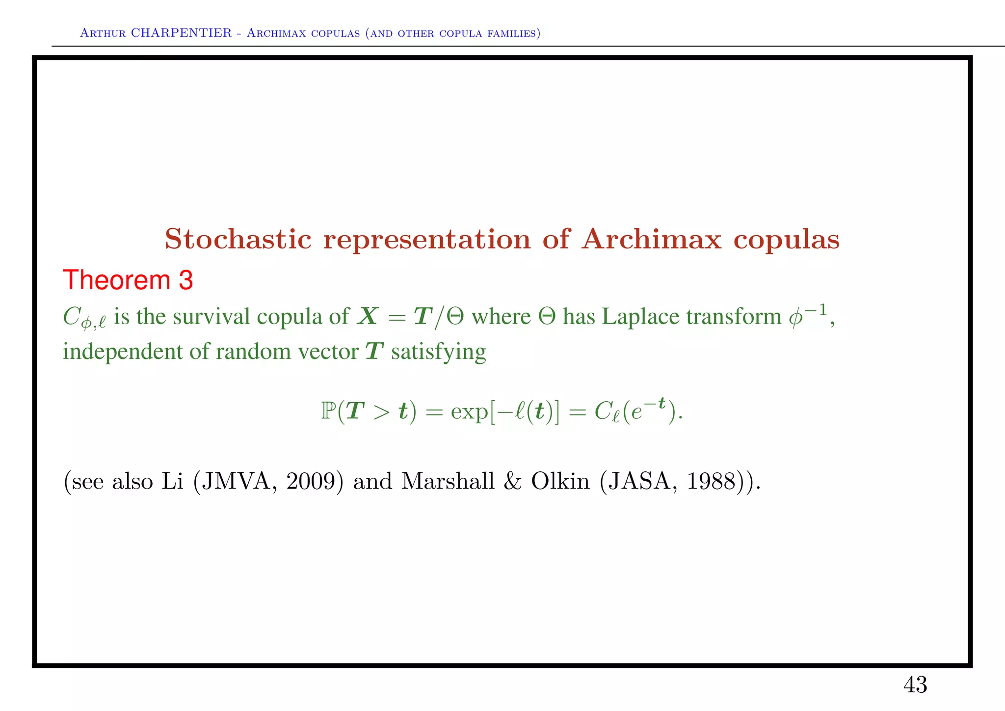 Arthur CHARPENTIER - Archimax copulas (and other copula families)
Limiting behavior of Archimax copulas
One can wonder what would be the max-domain of attraction of that copula ?
Cφ, ∈ MDA(C )
If ψ = φ−1
is such that ψ(1 − s) is regularly varying at 0 with index θ ∈ [1, +∞],
then Cφ, belongs to the max domain of attraction of
C (u1, · · · , ud) = exp −
1
θ | log(u1)|θ
, · · · , | log(ud)|θ
(see also C. & Segers (JMVA, 2009) and Larsson & Nešlehová (AAP, 2011)
in the case of Archimedean copulas).
43
 