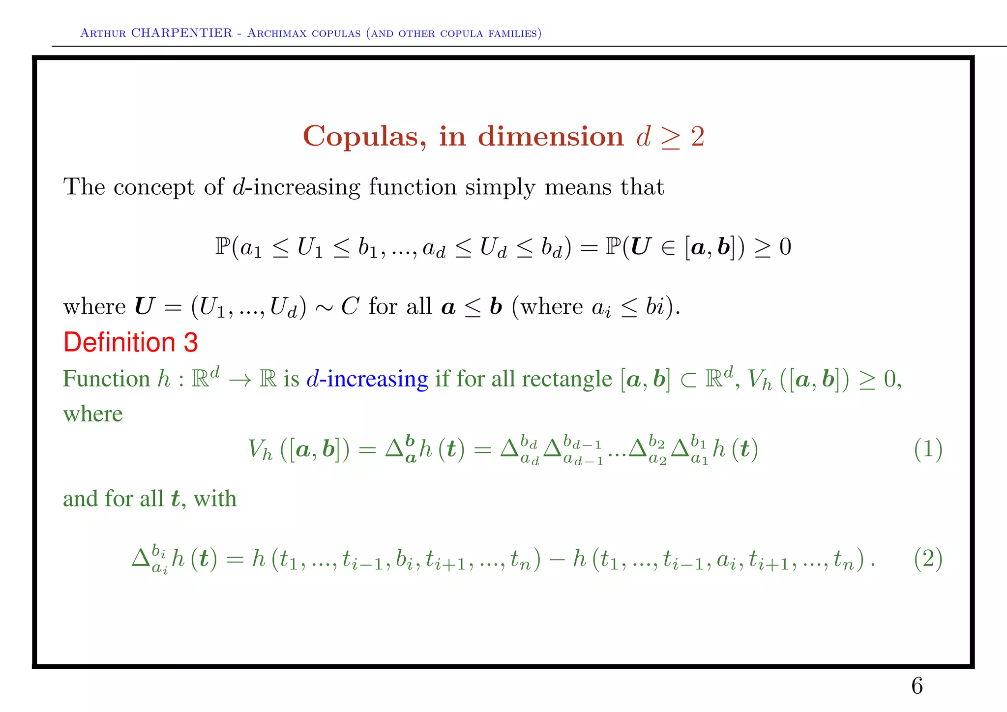 Arthur CHARPENTIER - Archimax copulas (and other copula families)
Copulas, in dimension d ≥ 2
Deﬁnition 4
A copula in dimension d is a c.d.f on [0, 1]d
, with margins U([0, 1]).
Theorem 1 1. If C is a copula, and F1, ..., Fd are univariate c.d.f., then
F(x1, ..., xn) = C(F1(x1), ..., Fd(xd)) ∀(x1, ..., xd) ∈ Rd
(3)
is a multivariate c.d.f. with F ∈ F(F1, ..., Fd).
2. Conversely, if F ∈ F(F1, ..., Fd), there exists a copula C satisfying (3). This copula
is usually not unique, but it is if F1, ..., Fd are absolutely continuous, and then,
C(u1, ..., ud) = F(F−1
1 (u1), ..., F−1
d (ud)), ∀(u1, , ..., ud) ∈ [0, 1]d
(4)
where quantile functions F−1
1 , ..., F−1
n are generalized inverse (left cont.) of Fi’s.
If X ∼ F, then U = (F1(X1), · · · , Fd(Xd)) ∼ C.
6
 