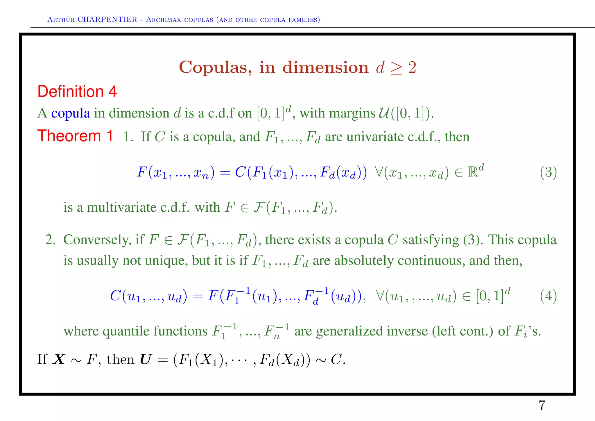 Arthur CHARPENTIER - Archimax copulas (and other copula families)
Survival (or dual) copulas
Theorem 2 1. If C is a copula, and F1, ..., Fd are univariate s.d.f., then
F(x1, ..., xn) = C (F1(x1), ..., Fd(xd)) ∀(x1, ..., xd) ∈ Rd
(5)
is a multivariate s.d.f. with F ∈ F(F1, ..., Fd).
2. Conversely, if F ∈ F(F1, ..., Fd), there exists a copula C satisfying (5). This
copula is usually not unique, but it is if F1, ..., Fd are absolutely continuous, and
then,
C (u1, ..., ud) = F(F
−1
1 (u1), ..., F
−1
d (ud)), ∀(u1, , ..., ud) ∈ [0, 1]d
(6)
where quantile functions F−1
1 , ..., F−1
n are generalized inverse (left cont.) of Fi’s.
If X ∼ F, then U = (F1(X1), · · · , Fd(Xd)) ∼ C and 1 − U ∼ C .
7
 