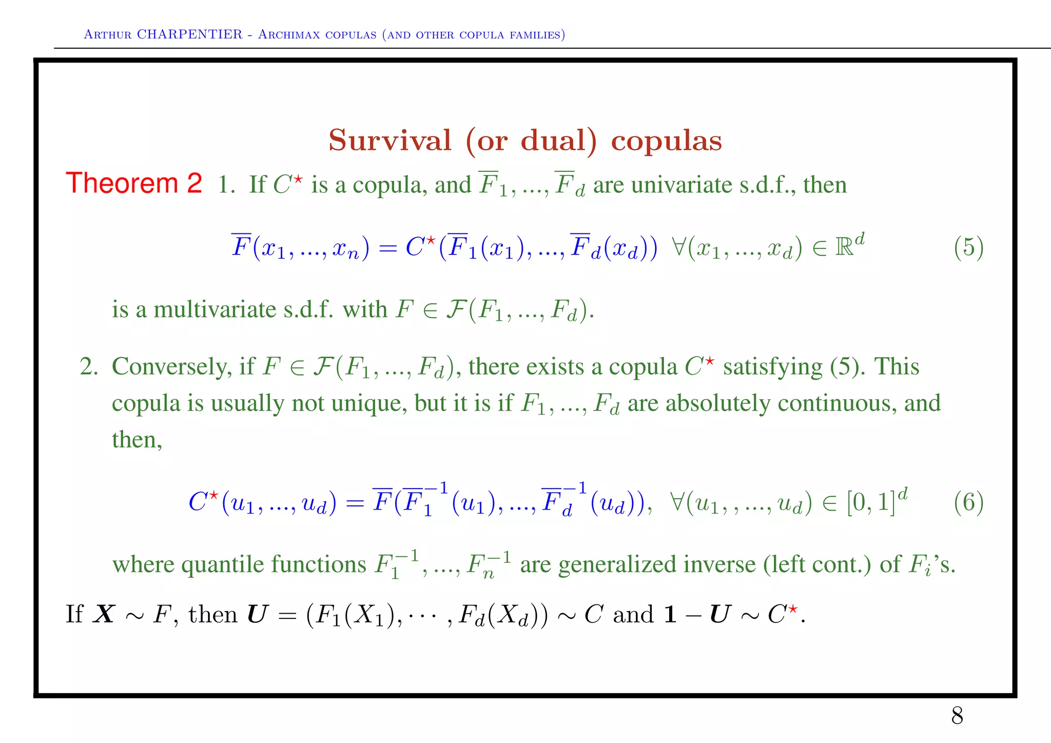 Arthur CHARPENTIER - Archimax copulas (and other copula families)
Benchmark copulas
Deﬁnition 5
The independent copula C⊥
is deﬁned as
C⊥
(u1, ..., un) = u1 × · · · × ud =
d
i=1
ui.
Deﬁnition 6
The comonotonic copula C+
(the Fréchet-Hoeffding upper bound of the set of copulas)
is the copula deﬁned as C+
(u1, ..., ud) = min{u1, ..., ud}.
8
 