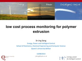 energy, power
& intelligent control
low cost process monitoring for polymer
extrusion
1
Dr Jing Deng
Energy, Power and Intelligent Control
School of Electronics, Electrical Engineering and Computer Science
Queen's University Belfast
13/08/2013
j.deng@qub.ac.uk
 