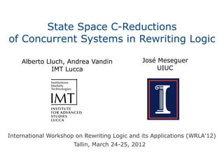 State Space C-Reductions
of Concurrent Systems in Rewriting Logic

    Alberto Lluch, Andrea Vandin              José Meseguer
              IMT Lucca                            UIUC




International Workshop on Rewriting Logic and its Applications (WRLA'12)
                      Tallin, March 24-25, 2012
 