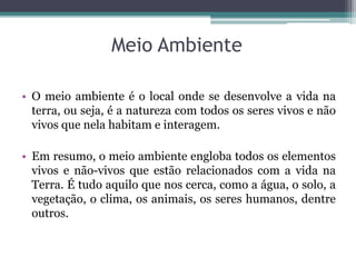 Meio Ambiente
• O meio ambiente é o local onde se desenvolve a vida na
terra, ou seja, é a natureza com todos os seres vivos e não
vivos que nela habitam e interagem.
• Em resumo, o meio ambiente engloba todos os elementos
vivos e não-vivos que estão relacionados com a vida na
Terra. É tudo aquilo que nos cerca, como a água, o solo, a
vegetação, o clima, os animais, os seres humanos, dentre
outros.
 