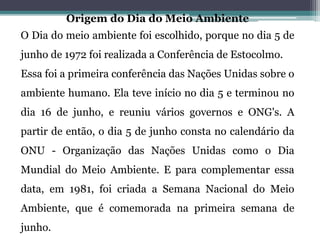 Origem do Dia do Meio Ambiente
O Dia do meio ambiente foi escolhido, porque no dia 5 de
junho de 1972 foi realizada a Conferência de Estocolmo.
Essa foi a primeira conferência das Nações Unidas sobre o
ambiente humano. Ela teve início no dia 5 e terminou no
dia 16 de junho, e reuniu vários governos e ONG's. A
partir de então, o dia 5 de junho consta no calendário da
ONU - Organização das Nações Unidas como o Dia
Mundial do Meio Ambiente. E para complementar essa
data, em 1981, foi criada a Semana Nacional do Meio
Ambiente, que é comemorada na primeira semana de
junho.
 