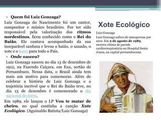 Xote Ecológico
Luiz Gonzaga
Luiz Gonzaga sofreu de osteoporose por
anos. Em 2 de agosto de 1989,
morreu vítima de parada
cardiorrespiratória no Hospital Santa
Joana, na capital pernambucana.
• Quem foi Luiz Gonzaga?
Luiz Gonzaga do Nascimento foi um cantor,
compositor e músico brasileiro. Por ter sido
responsável pela valorização dos ritmos
nordestinos, ficou conhecido como o Rei do
Baião. Ele cantava acompanhado da sua
inseparável sanfona e levou o baião, o xaxado, o
xote e o forró para todo o País.
• Onde nasceu?
Luiz Gonzaga nasceu no dia 13 de dezembro de
1912, na Fazendo Caiçara, em Exu, sertão de
Pernambuco. Nessa data, o Brasil ainda tem
mais um motivo para comemorar. Além de
celebrar a história de Luiz Gonzaga e a
trajetória incrível que o Rei do Baião teve, no
dia 13 de dezembro é comemorado o dia
nacional do forró.
Em 1989, ele lançou o LP Vou te matar de
cheiro, no qual continha a canção Xote
Ecológico. (Aguinaldo Batista/Luiz Gonzaga)
 