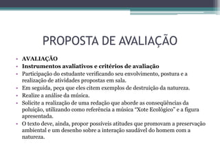 PROPOSTA DE AVALIAÇÃO
• AVALIAÇÃO
• Instrumentos avaliativos e critérios de avaliação
• Participação do estudante verificando seu envolvimento, postura e a
realização de atividades propostas em sala.
• Em seguida, peça que eles citem exemplos de destruição da natureza.
• Realize a análise da música.
• Solicite a realização de uma redação que aborde as conseqüências da
poluição, utilizando como referência a música “Xote Ecológico” e a figura
apresentada.
• O texto deve, ainda, propor possíveis atitudes que promovam a preservação
ambiental e um desenho sobre a interação saudável do homem com a
natureza.
 