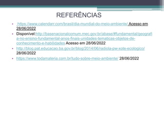 REFERÊNCIAS
• https://www.calendarr.com/brasil/dia-mundial-do-meio-ambiente/ Acesso em
28/06/2022
• Disponível:http://basenacionalcomum.mec.gov.br/abase/#fundamental/geografi
a-no-ensino-fundamental-anos-finais-unidades-tematicas-objetos-de-
conhecimento-e-habilidades Acesso em 28/06/2022
• http://blog.pat.educacao.ba.gov.br/blog/2014/06/radiola-pw-xote-ecologico/
28/06/2022
• https://www.todamateria.com.br/tudo-sobre-meio-ambiente/ 28/06/2022
 