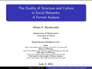 The Duality of Structure and Culture
       in Social Networks:
        A Formal Analysis

               Moses A. Boudourides

               Department of Mathematics
                  University of Patras
                        Greece
             Moses.Boudourides@gmail.com
                               Slides:
     http://nicomedia.math.upatras.gr/sn/dcs_0_slides.pdf
                       Slides on IPPS data:
   http://nicomedia.math.upatras.gr/sn/IPPScomms_slides.pdf
                    Draft paper on IPPS data:
        http://nicomedia.math.upatras.gr/sn/cion_0a.pdf
          Draft paper on the strength of indirect relations:
       http://nicomedia.math.upatras.gr/sn/dirisn_0.pdf



                      June 4, 2011
         Moses A. Boudourides     The Duality of Structure and Culture in Social Networks
 
