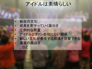 アイドルは素晴らしい	
•  独自の文化	
•  成長を見守っていく面白さ	
•  圧倒的な熱量	
•  アイドルとファンの他にない関係	
•  新しい文化が発生する現場を目撃できる	
•  運営の面白さ	
…など	
3	
 