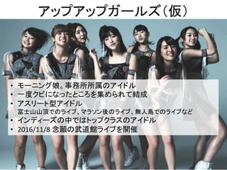 アップアップガールズ（仮）	
9	
•  モーニング娘。事務所所属のアイドル	
•  一度クビになったところを集められて結成	
•  アスリート型アイドル	
富士山山頂でのライブ、マラソン後のライブ、無人島でのライブなど	
•  インディーズの中ではトップクラスのアイドル	
•  2016/11/8	念願の武道館ライブを開催	
 